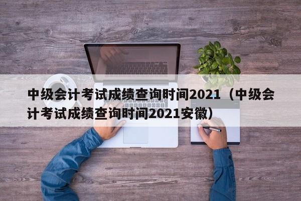 中级会计考试成绩查询时间2021(中级会计考试成绩查询时间2021安徽)