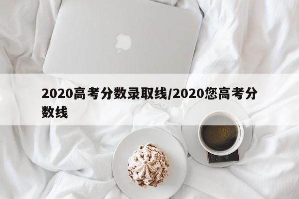 2020高考分数录取线/2020您高考分数线