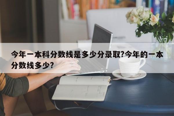 今年一本科分数线是多少分录取?今年的一本分数线多少?